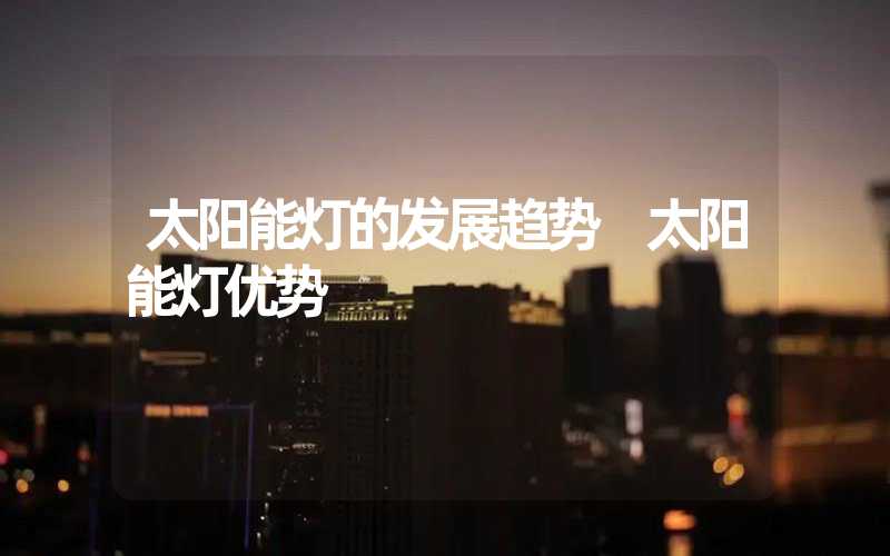 太阳能灯的发展趋势 太阳能灯优势
